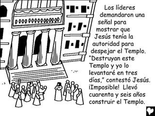 Los líderes
demandaron una
señal para
mostrar que
Jesús tenía la
autoridad para
despejar el Templo.
“Destruyan este
Templo y yo lo
levantaré en tres
días,” contestó Jesús.
¡Imposible! Llevó
cuarenta y seis años
construir el Templo.

 