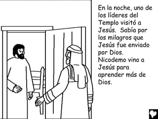 En la noche, uno de
los líderes del
Templo visitó a
Jesús. Sabía por
los milagros que
Jesús fue enviado
por Dios.
Nicodemo vino a
Jesús para
aprender más de
Dios.

 