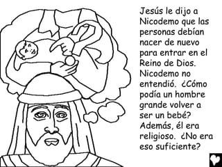 Jesús le dijo a
Nicodemo que las
personas debían
nacer de nuevo
para entrar en el
Reino de Dios.
Nicodemo no
entendió. ¿Cómo
podía un hombre
grande volver a
ser un bebé?
Además, él era
religioso. ¿No era
eso suficiente?

 