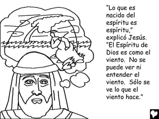 “Lo que es
nacido del
espíritu es
espíritu,”
explicó Jesús.
“El Espíritu de
Dios es como el
viento. No se
puede ver ni
entender el
viento. Sólo se
ve lo que el
viento hace.”

 