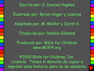 Escrito por: E. Duncan Hughes

  Ilustrado por: Byron Unger y Lazarus

   Adaptado por: M. Maillot y Sarah S.

      Traducido por: Debbie Gibbons

     Producido por: Bible for Children
             www.M1914.org

      ©2010 Bible for Children, Inc.
  Licencia: Tienes el derecho de copiar o
imprimir esta historia, pero no de venderla.
 