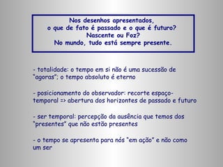 Nos desenhos apresentados,
o que de fato é passado e o que é futuro?
Nascente ou Foz?
No mundo, tudo está sempre presente.

- totalidade: o tempo em si não é uma sucessão de
“agoras”; o tempo absoluto é eterno
- posicionamento do observador: recorte espaçotemporal => abertura dos horizontes de passado e futuro
- ser temporal: percepção da ausência que temos dos
“presentes” que não estão presentes
- o tempo se apresenta para nós “em ação” e não como
um ser

 