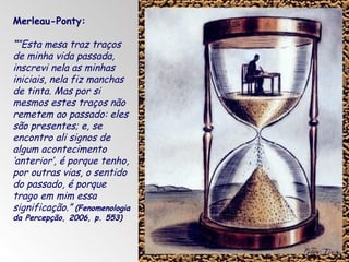 Merleau-Ponty:

““Esta mesa traz traços
de minha vida passada,
inscrevi nela as minhas
iniciais, nela fiz manchas
de tinta. Mas por si
mesmos estes traços não
remetem ao passado: eles
são presentes; e, se
encontro ali signos de
algum acontecimento
‘anterior’, é porque tenho,
por outras vias, o sentido
do passado, é porque
trago em mim essa
significação.” (Fenomenologia
da Percepção, 2006, p. 553)

 