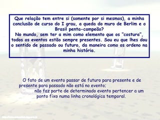 Que relação tem entre si (somente por si mesmos), a minha
conclusão de curso do I grau, a queda do muro de Berlim e o
Brasil penta-campeão?
No mundo, sem ter a mim como elemento que os “costura”,
todos os eventos estão sempre presentes. Sou eu que lhes dou
o sentido de passado ou futuro, da maneira como os ordeno na
minha história.

O fato de um evento passar de futuro para presente e de
presente para passado não está no evento;
não faz parte de determinado evento pertencer a um
ponto fixo numa linha cronológica temporal.

 