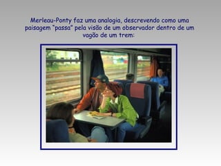 Merleau-Ponty faz uma analogia, descrevendo como uma
paisagem “passa” pela visão de um observador dentro de um
vagão de um trem:

 