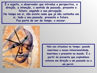 É o sujeito, o observador que introduz a perspectiva, a
direção, a intenção, o sentido de passado, presente e
futuro, segundo a sua percepção.
No tempo em si, não existe nada que já não contenha em
si, todo o seu passado, presente e futuro.
Faz parte do ser do tempo, o escoar.

Nós nos situamos no tempo; quando
inserimos a nossa intencionalidade,
inserimos o presente no mundo. É a
partir do presente que explodimos
vetores em direção a um passado ou a
um porvir.

 