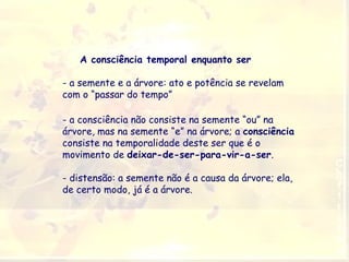A consciência temporal enquanto ser
- a semente e a árvore: ato e potência se revelam
com o “passar do tempo”
- a consciência não consiste na semente “ou” na
árvore, mas na semente “e” na árvore; a consciência
consiste na temporalidade deste ser que é o
movimento de deixar-de-ser-para-vir-a-ser.
- distensão: a semente não é a causa da árvore; ela,
de certo modo, já é a árvore.

 