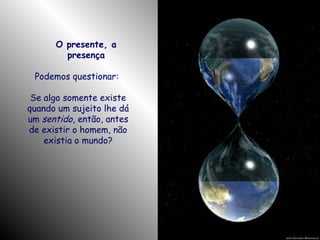 O presente, a
presença
Podemos questionar:
Se algo somente existe
quando um sujeito lhe dá
um sentido, então, antes
de existir o homem, não
existia o mundo?

 