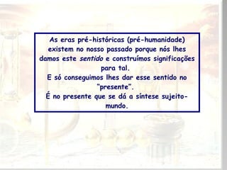 As eras pré-históricas (pré-humanidade)
existem no nosso passado porque nós lhes
damos este sentido e construímos significações
para tal.
E só conseguimos lhes dar esse sentido no
“presente”.
É no presente que se dá a síntese sujeitomundo.

 