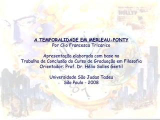 A TEMPORALIDADE EM MERLEAU-PONTY
Por Clio Francesca Tricarico
Apresentação elaborada com base no
Trabalho de Conclusão do Curso de Graduação em Filosofia
Orientador: Prof. Dr. Hélio Salles Gentil
Universidade São Judas Tadeu
São Paulo - 2008

 