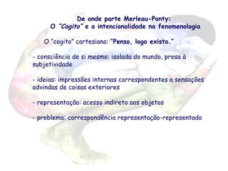 De onde parte Merleau-Ponty:
O “Cogito” e a intencionalidade na fenomenologia
O “cogito” cartesiano: “Penso, logo existo.”
- consciência de si mesmo: isolada do mundo, presa à
subjetividade
- ideias: impressões internas correspondentes a sensações
advindas de coisas exteriores
- representação: acesso indireto aos objetos
- problema: correspondência representação-representado

 