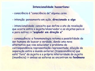 Intencionalidade husserliana:
- consciência é “consciência de” alguma coisa
- intenção: pensamento em ação, direcionado a algo
- intencionalidade: conceito que define o ato de revelação
que ocorre entre o sujeito/observador e os objetos para si
e para outros => “explodir em direção a”
- consequência: a fenomenologia retoma a possibilidade do
ser humano de buscar a verdade, dando uma nova
alternativa que visa solucionar o problema da
correspondência representação-representado; diluição da
separação entre o mundo exterior (transcendência) que
está “fora” do sujeito e a própria interioridade do sujeito
(imanência) => ambas as esferas se encontram no fenômeno

 