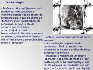 Fenomenologia:
- fenômeno: Husserl funda o duplo
sentido de transcendência e
imanência quando faz do objeto da
fenomenologia, o que ele chama de
“fenômeno puro” (a percepção da
percepção, ou seja, o ato de
pensar o que está sendo
percebido). A reflexão
transcendental não reflete sobre o
pensamento, mas sobre o “pensar”; - método: compreender as coisas em si
não reflete sobre o percebido, mas mesmas
sobre o “perceber”
- desconstrução do pensamento
cartesiano: não é um sujeito que
determina as causas e efeitos de fatos
externos observados
- presença: a maneira de um objeto
“aparecer” faz parte do modo de “ser”
deste objeto => na fenomenologia, não
existe nada que se “presente” que não
seja “real” / acesso direto aos objetos

 