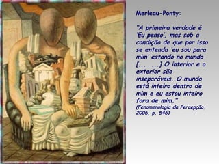Merleau-Ponty:

“A primeira verdade é
‘Eu penso’, mas sob a
condição de que por isso
se entenda ‘eu sou para
mim’ estando no mundo
[... ...] O interior e o
exterior são
inseparáveis. O mundo
está inteiro dentro de
mim e eu estou inteiro
fora de mim.”
(Fenomenologia da Percepção,
2006, p. 546)

 