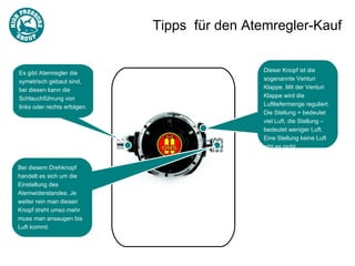 Tipps für den Atemregler-Kauf


Es gibt Atemregler die                         Dieser Knopf ist die
symetrisch gebaut sind,                        sogenannte Venturi
bei diesen kann die                            Klappe. Mit der Venturi
Schlauchführung von                            Klappe wird die
links oder rechts erfolgen.                    Luftliefermenge reguliert.
                                               Die Stellung + bedeutet
                                               viel Luft, die Stellung –
                                               bedeutet weniger Luft.
                                               Eine Stellung keine Luft
                                               gibt es nicht.


Bei diesem Drehknopf
handelt es sich um die
Einstellung des
Atemwiderstandes. Je
weiter rein man diesen
Knopf dreht umso mehr
muss man ansaugen bis
Luft kommt.
 