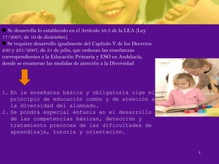 Se desarrolla lo establecido en el Artículo 48.3 de la LEA (Ley
17/2007, de 10 de diciembre).
Se requiere desarrollo igualmente del Capítulo V de los Decretos
230 y 231/2007, de 31 de julio, que ordenan las enseñanzas
correspondientes a la Educación Primaria y ESO en Andalucía,
donde se enumeran las medidas de atención a la Diversidad
1. En la enseñanza básica y obligatoria rige el
principio de educación común y de atención a
la diversidad del alumnado.
2. Se pondrá especial énfasis en el desarrollo
de las competencias básicas, detección y
tratamiento precoces de las dificultades de
aprendizaje, tutoría y orientación.
2
 