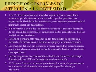 PRINCIPIOS GENERALES DE
ATENCIÓN A LA DIVERSIDAD
1. Los Centros dispondrán las medidas organizativas y curriculares
necesarias para la atención a la diversidad, que les permitan una
organización flexible de las enseñanzas y una atención personalizada al
alumnado según sus necesidades.
2. Se orientarán a que todos los alumnos alcancen el máximo desarrollo
de sus capacidades personales, adquisición de las competencias básicas
y objetivos del currículo.
3. Detección y tratamiento precoces de las dificultades de aprendizaje
mediante los mecanismos y medidas de apoyo y refuerzo necesarios.
4. Las medidas deberán ser inclusivas y nunca supondrán discriminación
que impida alcanzar los objetivos de la educación básica y la titulación
correspondiente.
5. Deberá asegurarse la coordinación de todos los miembros del equipo
docente y de los EOEs o Departamentos de orientación.
6. El Sistema Educativo Andaluz garantizará el acceso y la permanencia
en el sistema del alumnado con necesidad específica de apoyo
educativo.
3
 