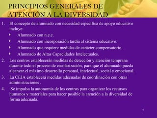 PRINCIPIOS GENERALES DE
ATENCIÓN A LA DIVERSIDAD
1. El concepto de alumnado con necesidad específica de apoyo educativo
incluye:
Alumnado con n.e.e.
Alumnado con incorporación tardía al sistema educativo.
Alumnado que requiere medidas de carácter compensatorio.
Alumnado de Altas Capacidades Intelectuales.
2. Los centros establecerán medidas de detección y atención temprana
durante todo el proceso de escolarización, para que el alumnado pueda
alcanzar el máximo desarrollo personal, intelectual, social y emocional.
3. La CEJA establecerá medidas adecuadas de coordinación con otras
administraciones .
4. Se impulsa la autonomía de los centros para organizar los recursos
humanos y materiales para hacer posible la atención a la diversidad de
forma adecuada.
4
 
