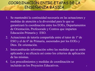 COORDINACIÓN ENTRE ETAPAS DE LA
ENSEÑANZA BÁSICA
1. Se mantendrá la continuidad necesaria en las actuaciones y
medidas de atención a la diversidad para lo que se
garantizará la coordinación entre los EOEs, Departamentos
de Orientación, Profesorado y Centros que imparten
Educación Primaria y ESO.
2. Actuaciones de tutoría compartida entre el tutor de 1º de
ESO y el de 6º de Primaria, asesorados por los EOEs y
Dtos. De orientación.
3. Intercambiarán información sobre las medidas que se estén
aplicando y su eficacia así como los criterios de aplicación
de las mismas.
4. Los procedimientos y medidas de coordinación se
incluirán en los Proyectos Educativos. 7
 