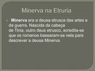     Minerva era a deusa etrusca das artes e
    da guerra. Nascida da cabeça
    de Tinia, outro deus etrusco, acredita-se
    que os romanos basearam-se nela para
    descrever a deusa Minerva.
 