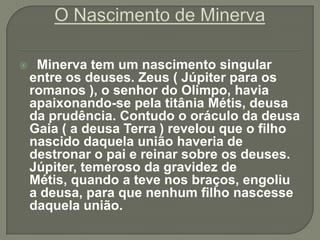     Minerva tem um nascimento singular
    entre os deuses. Zeus ( Júpiter para os
    romanos ), o senhor do Olimpo, havia
    apaixonando-se pela titânia Métis, deusa
    da prudência. Contudo o oráculo da deusa
    Gaia ( a deusa Terra ) revelou que o filho
    nascido daquela união haveria de
    destronar o pai e reinar sobre os deuses.
    Júpiter, temeroso da gravidez de
    Métis, quando a teve nos braços, engoliu
    a deusa, para que nenhum filho nascesse
    daquela união.
 