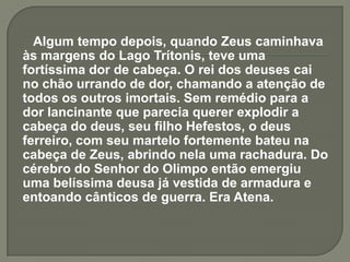 Algum tempo depois, quando Zeus caminhava
às margens do Lago Trítonis, teve uma
fortíssima dor de cabeça. O rei dos deuses cai
no chão urrando de dor, chamando a atenção de
todos os outros imortais. Sem remédio para a
dor lancinante que parecia querer explodir a
cabeça do deus, seu filho Hefestos, o deus
ferreiro, com seu martelo fortemente bateu na
cabeça de Zeus, abrindo nela uma rachadura. Do
cérebro do Senhor do Olimpo então emergiu
uma belíssima deusa já vestida de armadura e
entoando cânticos de guerra. Era Atena.
 