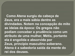 Como Atena surgiu da cabeça de
Zeus, era a mais sábia dentre as
divindades. Notem na concepção do mito
as ideias da época: Os gregos não
podiam conceber a prudência como um
atributo de uma mulher, Métis, portanto
ela é engolida e absorvida por
Zeus, princípio masculino soberano.
Atena é a sabedoria saída da mente do
rei dos deuses.
 