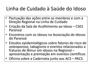 Linha de Cuidado à Saúde do Idoso
• Pactuação das ações entre os membros e com a
Direção Regional na Linha de Cuidado
• Criação da Sala de Acolhimento ao Idoso – CS01
Paranoá
• Encontros com os idosos na Associação de Idosos
do Paranoá
• Estudos epidemiológicos sobre fatores de risco de
osteoporose, tabagismo e eventos relacionados a
fraturas de fêmur em idosos na Regional –
apresentação e premiação em eventos científicos
• Oficina sobre a Caderneta junto aos ACS – PACS.
 