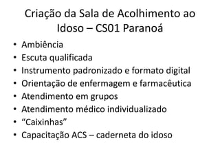 Criação da Sala de Acolhimento ao
Idoso – CS01 Paranoá
• Ambiência
• Escuta qualificada
• Instrumento padronizado e formato digital
• Orientação de enfermagem e farmacêutica
• Atendimento em grupos
• Atendimento médico individualizado
• “Caixinhas”
• Capacitação ACS – caderneta do idoso
 