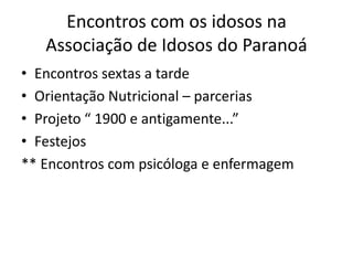 Encontros com os idosos na
Associação de Idosos do Paranoá
• Encontros sextas a tarde
• Orientação Nutricional – parcerias
• Projeto “ 1900 e antigamente...”
• Festejos
** Encontros com psicóloga e enfermagem
 