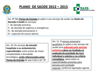 PLANO DE SAÚDE 2012 – 2015
Art. 10. Os serviços de atenção
hospitalar e os ambulatoriais
especializados, entre outros de maior
complexidade e densidade
tecnológica, serão referenciados pelas
Portas de Entrada de que trata o art. 9º.
Art. 11. O acesso universal e
igualitário às ações e aos serviços de
saúde será ordenado pela atenção
primária e deve ser fundado na
avaliação da gravidade do risco
individual e coletivo e no critério
cronológico, observadas as
especificidades previstas para
pessoas com proteção
especial, conforme legislação vigente.
Art. 9º São Portas de Entrada às ações e aos serviços de saúde nas Redes de
Atenção à Saúde os serviços:
I - de atenção primária;
II - de atenção de urgência e emergência;
III - de atenção psicossocial; e
IV - especiais de acesso aberto.
 
