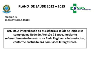 PLANO DE SAÚDE 2012 – 2015
Art. 20. A integralidade da assistência à saúde se inicia e se
completa na Rede de Atenção à Saúde, mediante
referenciamento do usuário na Rede Regional e interestadual,
conforme pactuado nas Comissões Intergestores.
CAPÍTULO IV
DA ASSISTÊNCIA À SAÚDE
 