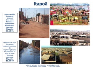 Itapoã
* População estimada ~ 90.000 hab.
Julho de 2001.
Invasores
ocupam
área entre
Paranoá e
Sobradinho:
600 barraco.
Antonio
Siqueira
01.10.01
Setembro de 2007.
Moradores
esperam processo
de
regularização para
ter melhorias na
área de infra-
estrutura
Antonio
Siqueira
10.09.07
 