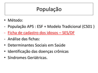 População
• Método:
- População APS : ESF + Modelo Tradicional (CS01 )
- Ficha de cadastro dos idosos – SES/DF
- Análise das fichas:
• Determinantes Sociais em Saúde
• Identificação das doenças crônicas
• Síndromes Geriátricas.
 