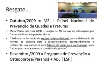 Resgate...
• Outubro/2009 = MS: I Painel Nacional de
Prevenção de Quedas e Fraturas
• Meta: Pacto pela vida 2008 – redução de 2% da taxa de internações por
fratura de fêmur em pessoas idosas.
• “ Estimular a formação de equipe multiprofissional para a elaboração de
normas de conduta para o reconhecimento, acompanhamento e
tratamento dos pacientes com fatores de risco para osteoporose, com
fratura por trauma mínimo e com risco de quedas” .
• Dezembro /2009 = Programa de Prevenção a
Osteoporose/Paranoá + ABS ( ESF )
 