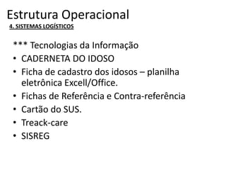 Estrutura Operacional
4. SISTEMAS LOGÍSTICOS
*** Tecnologias da Informação
• CADERNETA DO IDOSO
• Ficha de cadastro dos idosos – planilha
eletrônica Excell/Office.
• Fichas de Referência e Contra-referência
• Cartão do SUS.
• Treack-care
• SISREG
 