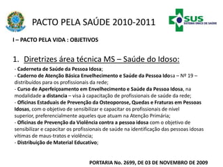 PACTO PELA SAÚDE 2010-2011
I – PACTO PELA VIDA : OBJETIVOS
1. Diretrizes área técnica MS – Saúde do Idoso:
PORTARIA No. 2699, DE 03 DE NOVEMBRO DE 2009
- Caderneta de Saúde da Pessoa Idosa;
- Caderno de Atenção Básica Envelhecimento e Saúde da Pessoa Idosa – Nº 19 –
distribuídos para os profissionais da rede;
- Curso de Aperfeiçoamento em Envelhecimento e Saúde da Pessoa Idosa, na
modalidade a distancia – visa à capacitação de profissionais de saúde da rede;
- Oficinas Estaduais de Prevenção da Osteoporose, Quedas e Fraturas em Pessoas
Idosas, com o objetivo de sensibilizar e capacitar os profissionais de nível
superior, preferencialmente aqueles que atuam na Atenção Primária;
- Oficinas de Prevenção da Violência contra a pessoa idosa com o objetivo de
sensibilizar e capacitar os profissionais de saúde na identificação das pessoas idosas
vítimas de maus-tratos e violência;
- Distribuição de Material Educativo;
 
