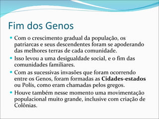 Fim dos Genos Com o crescimento gradual da população, os patriarcas e seus descendentes foram se apoderando das melhores terras de cada comunidade. Isso levou a uma desigualdade social, e o fim das comunidades familiares. Com as sucessivas invasões que foram ocorrendo entre os Genos, foram formadas as  Cidades-estados  ou Polís, como eram chamadas pelos gregos. Houve também nesse momento uma movimentação populacional muito grande, inclusive com criação de Colônias.  