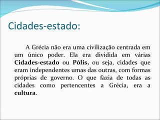 Cidades-estado: A Grécia não era uma civilização centrada em um único poder. Ela era dividida em várias  Cidades-estado  ou  Pólis,  ou seja, cidades que eram independentes umas das outras, com formas próprias de governo. O que fazia de todas as cidades como pertencentes a Grécia, era a  cultura . 