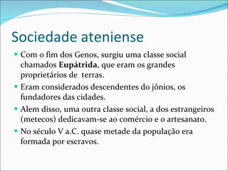 Sociedade ateniense Com o fim dos Genos, surgiu uma classe social chamados  Eupátrida , que eram os grandes proprietários de  terras. Eram considerados descendentes do jônios, os fundadores das cidades. Alem disso, uma outra classe social, a dos estrangeiros (metecos) dedicavam-se ao comércio e o artesanato. No século V a.C. quase metade da população era formada por escravos. 