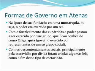 Formas de Governo em Atenas Na época de sua fundação era uma  monarquia , ou seja, o poder era exercido por um rei. Com o fortalecimento dos eupátridas o poder passou a ser exercido por esse grupo, que fic0u conhecido como  Oligarquia  (governo exercido por representantes de um só grupo social). Com os descontentamentos sociais, principalmente pela escravidão por divida foram criadas algumas leis, como o fim desse tipo de escravidão. 