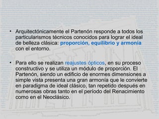 • Arquitectónicamente el Partenón responde a todos los
particularismos técnicos conocidos para lograr el ideal
de belleza clásica: proporción, equilibrio y armonía
con el entorno.
• Para ello se realizan reajustes ópticos, en su proceso
constructivo y se utiliza un módulo de proporción. El
Partenón, siendo un edificio de enormes dimensiones a
simple vista presenta una gran armonía que le convierte
en paradigma de ideal clásico, tan repetido después en
numerosas obras tanto en el período del Renacimiento
como en el Neoclásico.
 