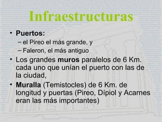 Infraestructuras
• Puertos:
– el Pireo el más grande, y
– Faleron, el más antiguo
• Los grandes muros paralelos de 6 Km.
cada uno que unían el puerto con las de
la ciudad,
• Muralla (Temistocles) de 6 Km. de
longitud y puertas (Pireo, Dípiol y Acarnes
eran las más importantes)
 