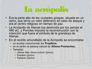 La acrópolis
• Era la parte alta de las ciudades griegas, situada en un
cerro, que tenía un valor defensivo en caso de ataque y
era el centro religioso en tiempo de paz.
• La Acrópolis de Atenas fue destruida por los persas el
480 aC. y Pericles impulsó la reconstrucción con la
intención que fuera el símbolo de la grandeza de
Atenas.
• En el recinto amurallado de la Acrópolis se encontraba:
– un acceso monumental: los Propileos,
– en el centro la estatua colosal de Athena Promachos;.
– Templos:
• Athena Nike 'Atena victoria' (jónico)
• Erecteon (jónico)
• Partenón (dórico)
 