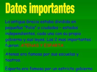 Datos importantes La antigua Grecia estaba dividida en pequeñas “Polis” o ciudades – estados independientes, cada una con su propio gobierno y sus leyes. Las 2 mas importantes fueron:  ATENAS Y ESPARTA . Atenas era famosa por sus escuelas y teatros. Esparta era famosa por un estricto gobierno militar. 