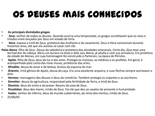 Os deuses mais conhecidos
•    As principais divindades gregas:
•    Zeus: senhor de todos os deuses. Quando ocorria uma tempestade, os gregos acreditavam que os raios e
    trovões eram lançados por Zeus em estado de fúria.
•    Hera: esposa e irmã de Zeus, protetora das mulheres e do casamento. Zeus e Hera namoraram durante
    trezentos anos, até que ela aceitou se casar com ele.
Palas Atena: filha de Zeus. Deusa da sabedoria e protetora das atividades artesanais. Certo dia, Zeus teve uma
    terrível dor de cabeça. Abriu um buraco na testa e dele saiu Atena, já adulta e com sua armadura. Era protetora
    da cidade de Atenas, em cuja homenagem foi construído o Partenon, na época de Péricles.
•    Apólo: filho de Zeus, deus da luz e das artes. Protegia os músicos, os médicos e os profetas. Em geral, é
    acompanhado pelo canto das nove musas, protetoras das artes.
•    Afrodite: deusa do amor e da beleza, brotou da espuma do mar.
•    Ártemis: irmã gêmea de Apolo, deusa da caça. Era uma excelente arqueira, e suas flechas sempre acertavam o
    alvo.
•    Hermes: mensageiro dos deuses e deus do comércio. Também protegia os viajantes e os escritores.
•    Deméter: deusa da agricultura, responsável pela fertilidade da Terra, e irmã de Zeus.
•    Dionísio: deus do vinho e do prazer. Nasceu da coxa de Zeus.
•    Possêidon: deus dos mares, irmão de Zeus. Foi ele que deu os cavalos de presente à humanidade.
•    Hades: senhor do inferno, deus do mundo subterrâneo, do reino dos mortos, irmão de Zeus.
• 25/06/05
 