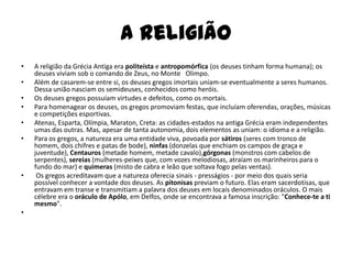 A religião
•   A religião da Grécia Antiga era politeísta e antropomórfica (os deuses tinham forma humana); os
    deuses viviam sob o comando de Zeus, no Monte Olimpo.
•   Além de casarem-se entre si, os deuses gregos imortais uniam-se eventualmente a seres humanos.
    Dessa união nasciam os semideuses, conhecidos como heróis.
•   Os deuses gregos possuíam virtudes e defeitos, como os mortais.
•   Para homenagear os deuses, os gregos promoviam festas, que incluíam oferendas, orações, músicas
    e competições esportivas.
•   Atenas, Esparta, Olímpia, Maraton, Creta: as cidades-estados na antiga Grécia eram independentes
    umas das outras. Mas, apesar de tanta autonomia, dois elementos as uniam: o idioma e a religião.
•   Para os gregos, a natureza era uma entidade viva, povoada por sátiros (seres com tronco de
    homem, dois chifres e patas de bode), ninfas (donzelas que enchiam os campos de graça e
    juventude), Centauros (metade homem, metade cavalo),górgonas (monstros com cabelos de
    serpentes), sereias (mulheres-peixes que, com vozes melodiosas, atraíam os marinheiros para o
    fundo do mar) e quimeras (misto de cabra e leão que soltava fogo pelas ventas).
•    Os gregos acreditavam que a natureza oferecia sinais - presságios - por meio dos quais seria
    possível conhecer a vontade dos deuses. As pitonisas previam o futuro. Elas eram sacerdotisas, que
    entravam em transe e transmitiam a palavra dos deuses em locais denominados oráculos. O mais
    célebre era o oráculo de Apólo, em Delfos, onde se encontrava a famosa inscrição: "Conhece-te a ti
    mesmo".
•
 