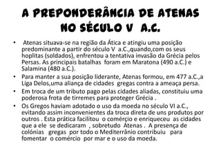 A preponderância de Atenas
          no século V a.C.
•  Atenas situava-se na região da Ática e atingiu uma posição
  predominante a partir do século V a.C.,quando,com os seus
  hoplitas (soldados), enfrentou a tentativa invasão da Grécia pelos
  Persas. As principais batalhas foram em Maratona (490 a.C.) e
  Salamina (480 a.C.).
• Para manter a sua posição liderante, Atenas formou, em 477 a.C.,a
  Liga Delos,uma aliança de cidades gregas contra a ameaça persa.
• Em troca de um tributo pago pelas cidades aliadas, constituiu uma
  poderosa frota de tirremes para proteger Grécia .
• Os Gregos haviam adotado o uso da moeda no século VI a.C.,
  evitando assim inconvenientes da troca direta de uns produtos por
  outros . Esta prática facilitou o comérçio e enriqueceu as cidades
  que a ele se dedicaram , sobretudo Atenas . A presença de
  colónias gregas por todo o Mediterrânio contribuiu para
  fomentar o comércio por mar e o uso da moeda.
 