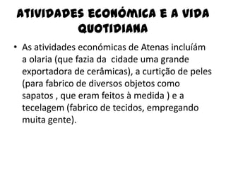 Atividades económica e a vida
         quotidiana
• As atividades económicas de Atenas incluíám
  a olaria (que fazia da cidade uma grande
  exportadora de cerâmicas), a curtição de peles
  (para fabrico de diversos objetos como
  sapatos , que eram feitos à medida ) e a
  tecelagem (fabrico de tecidos, empregando
  muita gente).
 