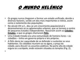 O MUNDO HELÉNICO
• Os gregos nunca chegaram a formar um estado unificado, devido a
  diversos factores, sendo um dos mais importantes o relevo, assim
  como o isolamento das populações.
• No século VIII a.C., deu-se um crescimento populacional e
  desenvolveram-se os aglomerados urbanos, que se tornam o centro
  de pequenos Estados independentes. Nasceram assim as Cidades-
  Estados, a que os gregos chamaram Pólis.
• Uma Cidade-Estado era uma comunidade de homens livres – os
  cidadãos – tinha um governo próprio e leis próprias.
• A Pólis devia ter capacidade de se defender e sustentar os seus
  habitantes. Os cidadãos reuniam-se na ágora, a praça da
  cidade, para discutir os assuntos públicos. Na parte alta da cidade
  erguia-se a acrópole, onde estavam situados os templos (Fig. 2).
•
 